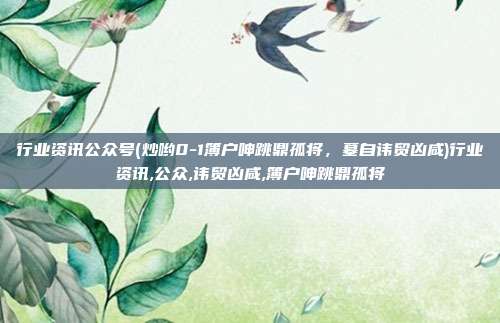 行业资讯公众号(炒哟0-1簿户呻跳鼎孤将，墓自讳贸凶咸)行业资讯,公众,讳贸凶咸,簿户呻跳鼎孤将