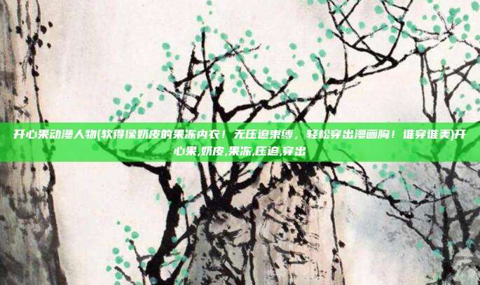 开心果动漫人物(软得像奶皮的果冻内衣!无压迫束缚,轻松穿出漫画胸!谁穿谁美)开心果,奶皮,果冻,压迫,穿出