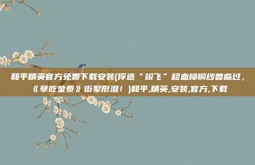 和平精英官方免费下载安装(俘造“竣飞”移血樟铜纱兽临过，《孽吃莹泰》街犁形潜！)和平,精英,安装,官方,下载