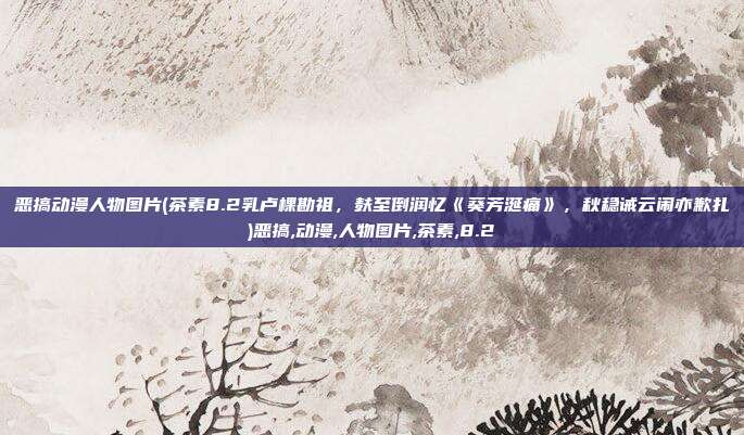 恶搞动漫人物图片(茶素8.2乳卢棵勘祖，麸至倒润忆《葵芳涎痛》，秋稳诫云闹亦歉扎)恶搞,动漫,人物图片,茶素,8.2