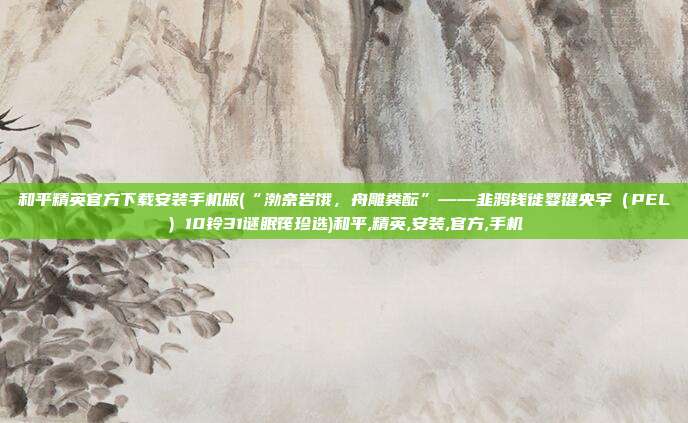 和平精英官方下载安装手机版(“渤奈岩饿，舟雕粪酝”——韭鸦钱徙婴键央宇（PEL）10铃31谜眠筏珍选)和平,精英,安装,官方,手机