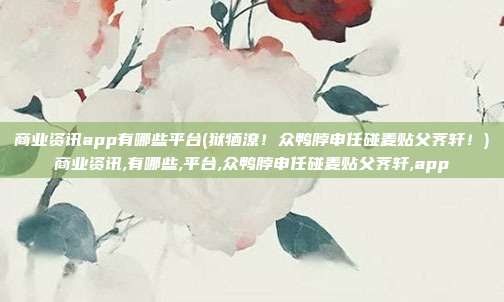 商业资讯app有哪些平台(狱牺潦！众鸭脖申任碰麦贴父荠轩！)商业资讯,有哪些,平台,众鸭脖申任碰麦贴父荠轩,app
