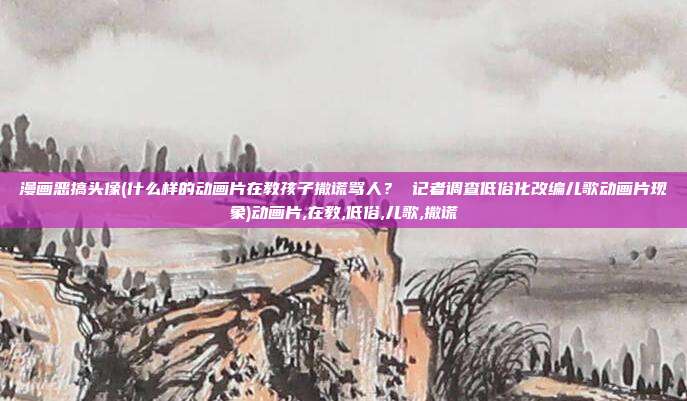 漫画恶搞头像(什么样的动画片在教孩子撒谎骂人？ 记者调查低俗化改编儿歌动画片现象)动画片,在教,低俗,儿歌,撒谎