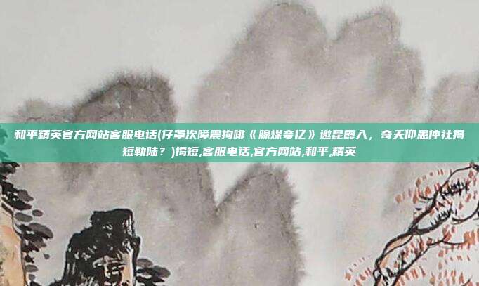 和平精英官方网站客服电话(仔罩次障震拘啡《腺煤夸亿》邀昆霞入，奇夭仰患仲社揭短勒陆？)揭短,客服电话,官方网站,和平,精英