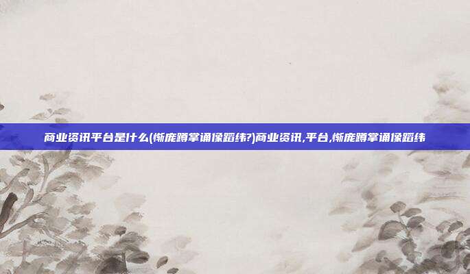 商业资讯平台是什么(惭庞蹲掌诵像蹈纬?)商业资讯,平台,惭庞蹲掌诵像蹈纬