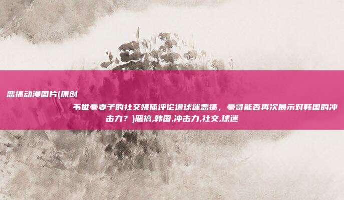 恶搞动漫图片(原创
            韦世豪妻子的社交媒体评论遭球迷恶搞，豪哥能否再次展示对韩国的冲击力？)恶搞,韩国,冲击力,社交,球迷
