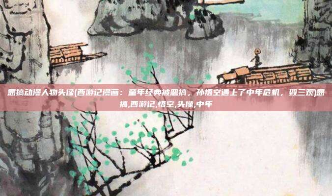 恶搞动漫人物头像(西游记漫画：童年经典被恶搞，孙悟空遇上了中年危机，毁三观)恶搞,西游记,悟空,头像,中年
