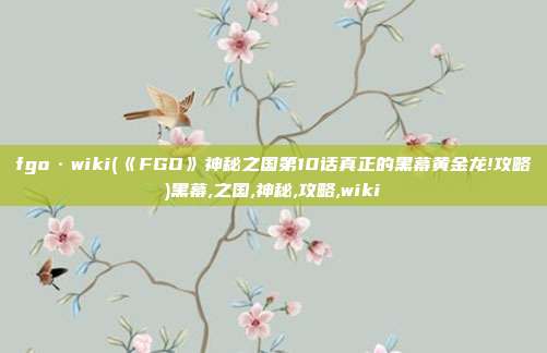 fgo·wiki(《FGO》神秘之国第10话真正的黑幕黄金龙!攻略)黑幕,之国,神秘,攻略,wiki