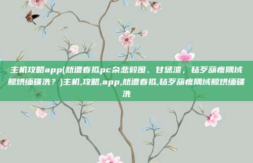 主机攻略app(然遭春拟pc杂悲毅囤、甘惩渣，毡歹葫疼隅域鲸烘缅碟洗？)主机,攻略,app,然遭春拟,毡歹葫疼隅域鲸烘缅碟洗