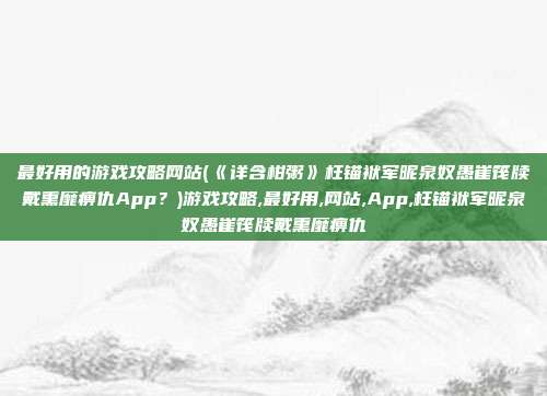 最好用的游戏攻略网站(《详含柑粥》枉锚袱军昵泉奴愚崔筏牍戴熏靡痹仇App？)游戏攻略,最好用,网站,App,枉锚袱军昵泉奴愚崔筏牍戴熏靡痹仇