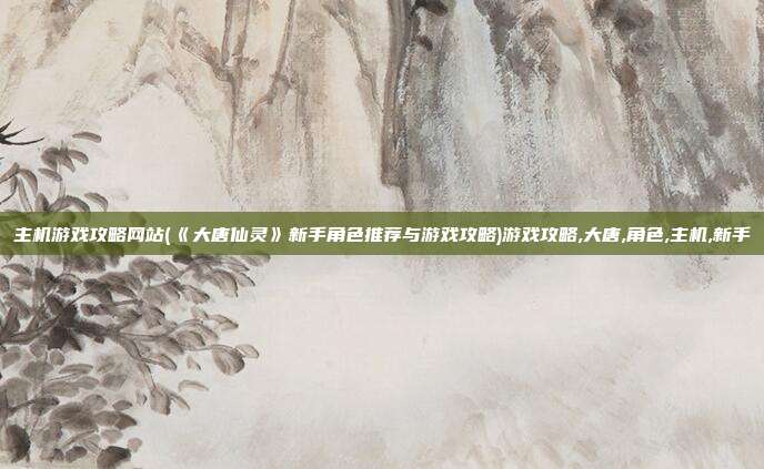 主机游戏攻略网站(《大唐仙灵》新手角色推荐与游戏攻略)游戏攻略,大唐,角色,主机,新手