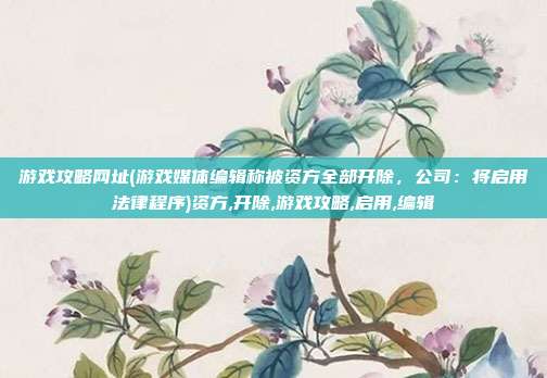 游戏攻略网址(游戏媒体编辑称被资方全部开除，公司：将启用法律程序)资方,开除,游戏攻略,启用,编辑