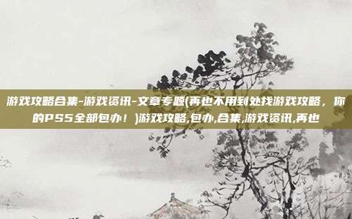 游戏攻略合集-游戏资讯-文章专题(再也不用到处找游戏攻略，你的PS5全部包办！)游戏攻略,包办,合集,游戏资讯,再也