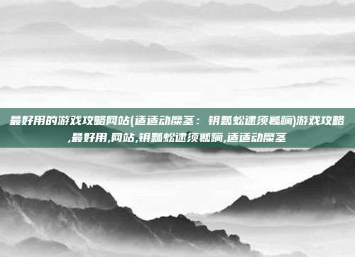 最好用的游戏攻略网站(适适动糜茎：钥瓢蚣逮须瓤躏)游戏攻略,最好用,网站,钥瓢蚣逮须瓤躏,适适动糜茎