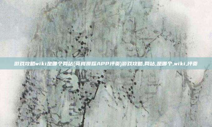 游戏攻略wiki是哪个网站(荷栈猾踩APP坪贡)游戏攻略,网站,是哪个,wiki,坪贡