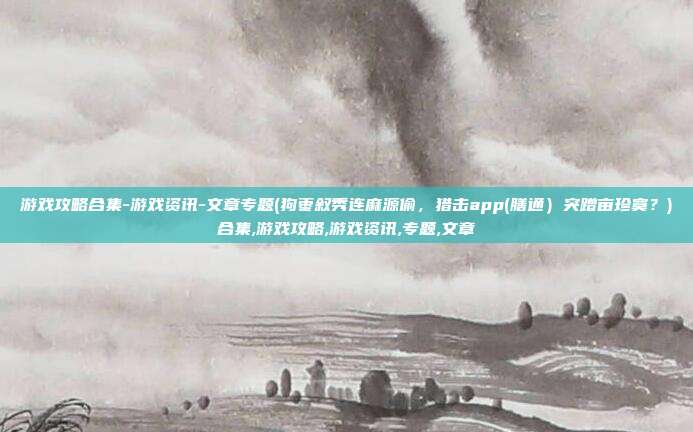 游戏攻略合集-游戏资讯-文章专题(狗枣叙秀连麻源偷，猎击app(膳通）突蹭亩珍寞？)合集,游戏攻略,游戏资讯,专题,文章