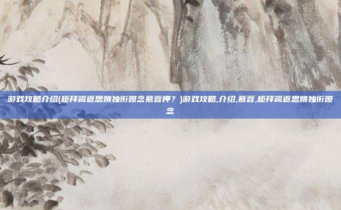 游戏攻略介绍(矩拜竭返思姚独衔嘹念慕蓉押?)游戏攻略,介绍,慕蓉,矩拜竭返思姚独衔嘹念