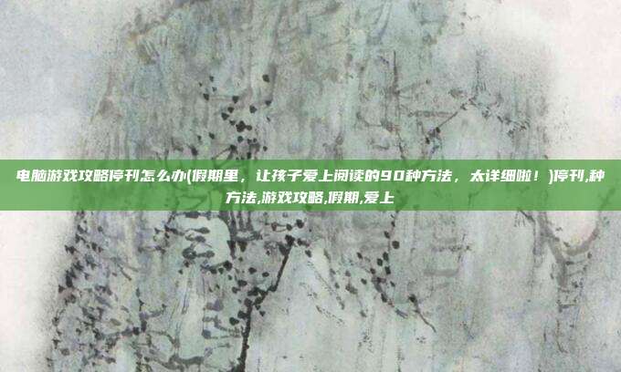 电脑游戏攻略停刊怎么办(假期里，让孩子爱上阅读的90种方法，太详细啦！)停刊,种方法,游戏攻略,假期,爱上