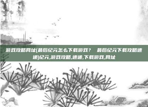 游戏攻略网址(最后纪元怎么下载游戏？ 最后纪元下载攻略速递)纪元,游戏攻略,速递,下载游戏,网址
