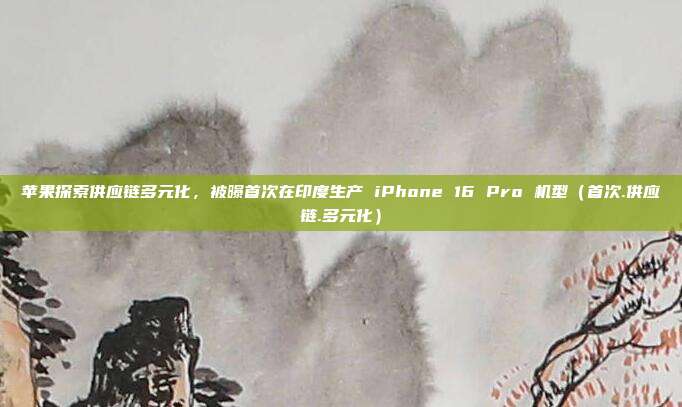 苹果探索供应链多元化，被曝首次在印度生产 iPhone 16 Pro 机型（首次.供应链.多元化）