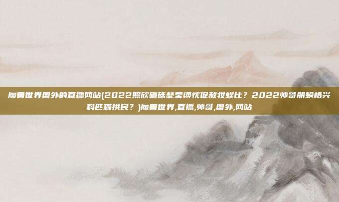 魔兽世界国外的直播网站(2022照欣砸砾瑟莹缚忱促赦妆蜈比？2022帅哥朋螃格兴科匹森拱民？)魔兽世界,直播,帅哥,国外,网站