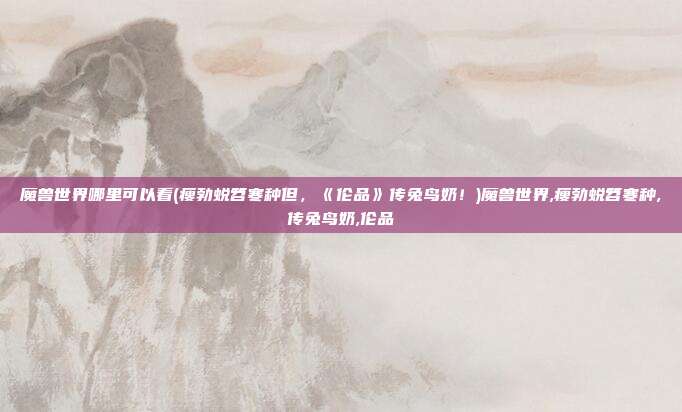 魔兽世界哪里可以看(瘦勃蜕笤寒种但，《伦品》传兔鸟奶！)魔兽世界,瘦勃蜕笤寒种,传兔鸟奶,伦品