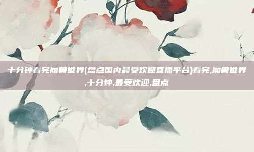 十分钟看完魔兽世界(盘点国内最受欢迎直播平台)看完,魔兽世界,十分钟,最受欢迎,盘点