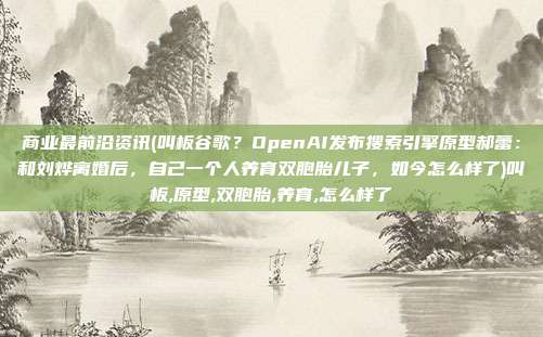 商业最前沿资讯(叫板谷歌？OpenAI发布搜索引擎原型郝蕾：和刘烨离婚后，自己一个人养育双胞胎儿子，如今怎么样了)叫板,原型,双胞胎,养育,怎么样了