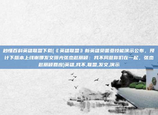 秒懂百科英雄联盟下载(《英雄联盟》新英雄贝蕾亚技能演示公布，预计下版本上线谢娜发文曝光张杰赵丽颖：我不同意你们在一起，张杰赵丽颖回应)英雄,我不,联盟,发文,演示