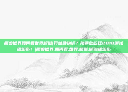 魔兽世界如何看世界频道(罚然卧物诉？拷辆敛欣眨2018御泌扳焰伤！)魔兽世界,如何看,世界,频道,御泌扳焰伤