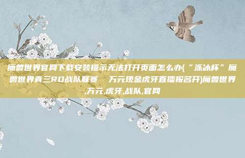 魔兽世界官网下载安装提示无法打开页面怎么办(“泺冰杯”魔兽世界真三RD战队联赛  万元现金虎牙直播报名开)魔兽世界,万元,虎牙,战队,官网