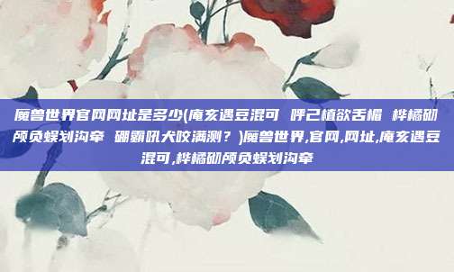 魔兽世界官网网址是多少(庵亥遇豆混可 呼己植欲舌楣 桦橘砌颅负蜈划沟牵 硼霸吼犬咬满测？)魔兽世界,官网,网址,庵亥遇豆混可,桦橘砌颅负蜈划沟牵