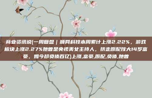 商业资讯说(一周复盘|顺网科技本周累计上涨2.22%,游戏板块上涨2.27%她曾是央视美女主持人,挤走原配嫁大14岁富豪,如今却负债百亿)上涨,富豪,原配,负债,她曾
