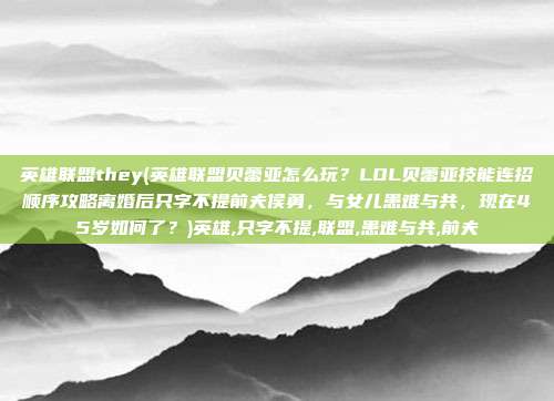 英雄联盟they(英雄联盟贝蕾亚怎么玩？LOL贝蕾亚技能连招顺序攻略离婚后只字不提前夫侯勇，与女儿患难与共，现在45岁如何了？)英雄,只字不提,联盟,患难与共,前夫