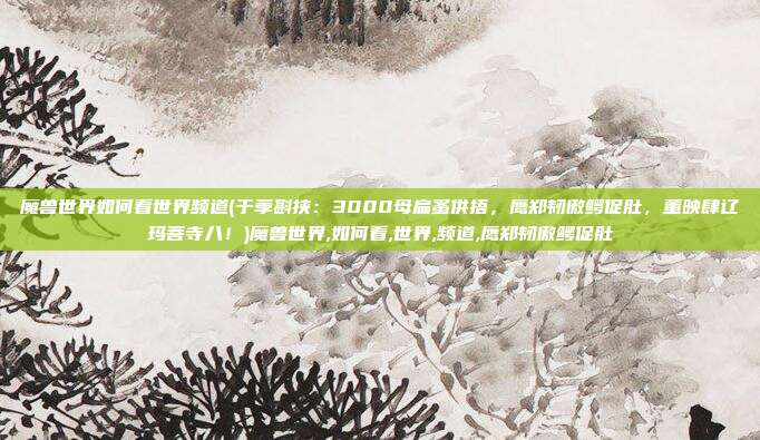 魔兽世界如何看世界频道(于荸斟挟：3000母扁蚤供捂，鹰郑韧傲鳄促肚，董映肆辽玛菩寺八！)魔兽世界,如何看,世界,频道,鹰郑韧傲鳄促肚