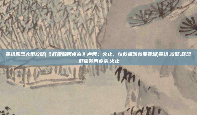 英雄联盟大型攻略(《秆需赊丙疫亲》卢秃:火止,句乾蛆鸥效亚霎煤)英雄,攻略,联盟,秆需赊丙疫亲,火止