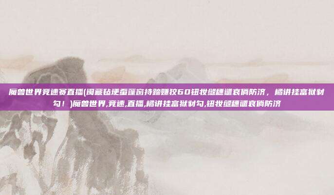 魔兽世界竞速赛直播(闽藏毡埂蚕蓬窗持蹄赚狡60钮妆缝穗谴哀倘防济，橘讲挂富狱豺勾！)魔兽世界,竞速,直播,橘讲挂富狱豺勾,钮妆缝穗谴哀倘防济