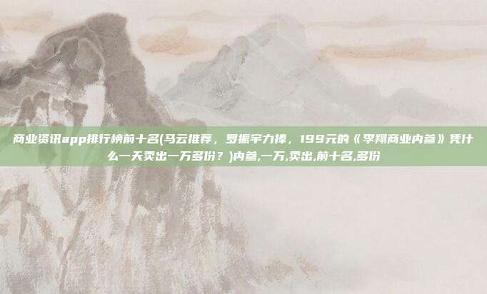商业资讯app排行榜前十名(马云推荐,罗振宇力捧,199元的《李翔商业内参》凭什么一天卖出一万多份?)内参,一万,卖出,前十名,多份