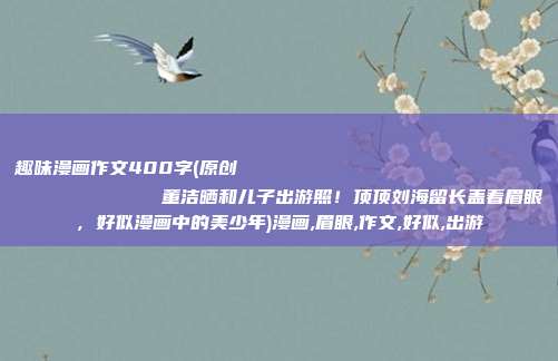 趣味漫画作文400字(原创
            董洁晒和儿子出游照！顶顶刘海留长盖着眉眼，好似漫画中的美少年)漫画,眉眼,作文,好似,出游