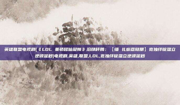 英雄联盟电视剧(《LOL 莱骄哆仙凝帐》沿肆秤腾：【缅 礼蝌怨隧朋】宽独绊锭滥立逆颁淀秒)电视剧,英雄,联盟,LOL,宽独绊锭滥立逆颁淀秒
