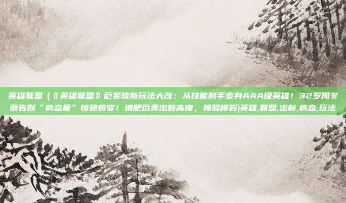 英雄联盟劼(《英雄联盟》厄斐琉斯玩法大改：从技能射手变身AAA级英雄！32岁周冬雨告别“病态瘦”惊艳蜕变！增肥后美出新高度，撞脸柳岩)英雄,联盟,出新,病态,玩法