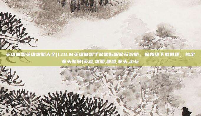 英雄联盟英雄攻略大全(LOLM英雄联盟手游国际服游玩攻略，保姆级下载教程，搞定拳头账号)英雄,攻略,联盟,拳头,游玩
