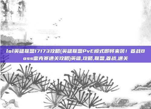 lol英雄联盟17173攻略(英雄联盟PvE模式即将来袭！首战Boss雷克赛通关攻略)英雄,攻略,联盟,首战,通关