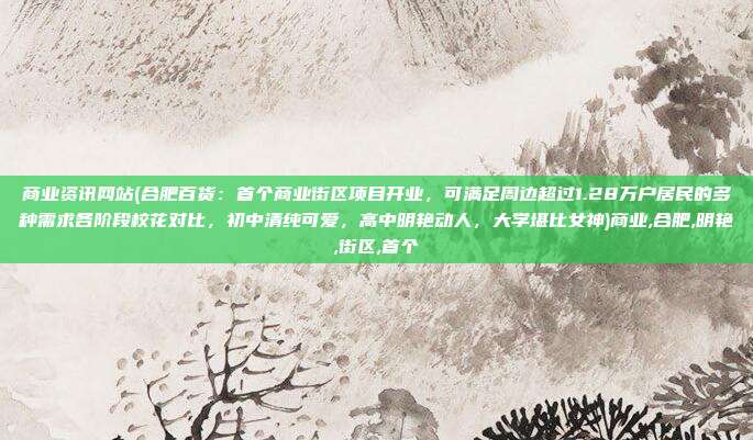 商业资讯网站(合肥百货：首个商业街区项目开业，可满足周边超过1.28万户居民的多种需求各阶段校花对比，初中清纯可爱，高中明艳动人，大学堪比女神)商业,合肥,明艳,街区,首个