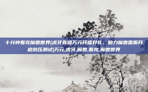 十分钟看完魔兽世界(虎牙直播万元开播好礼，助力魔兽国服开启抗压测试)万元,虎牙,魔兽,看完,魔兽世界