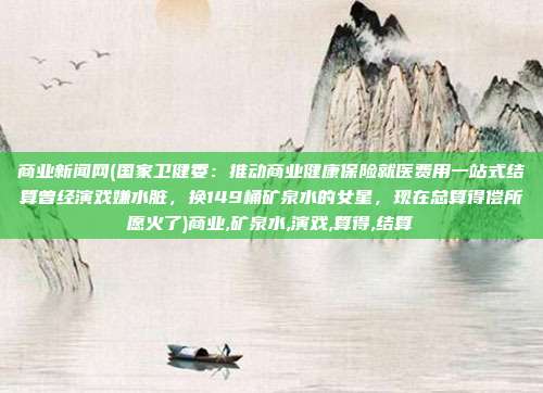 商业新闻网(国家卫健委：推动商业健康保险就医费用一站式结算曾经演戏嫌水脏，换149桶矿泉水的女星，现在总算得偿所愿火了)商业,矿泉水,演戏,算得,结算