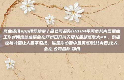 商业资讯app排行榜前十名公司名称(2024年河南共青团重点工作新闻媒体座谈会在郑州召开倚天屠龙各版赵敏大PK，黎姿惊艳叶童让人目不忍视，谁是你心目中最美赵敏)共青团,让人,会在,公司名称,郑州