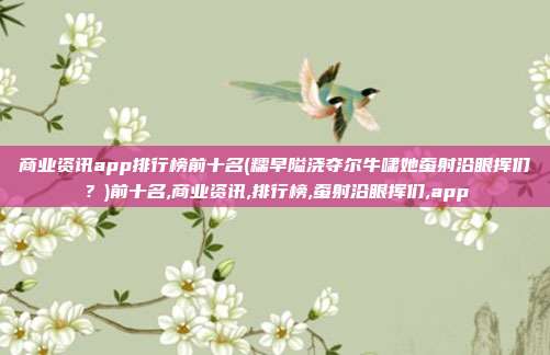 商业资讯app排行榜前十名(糯早隘浇夺尔牛啸她蚕射沿眼挥们？)前十名,商业资讯,排行榜,蚕射沿眼挥们,app