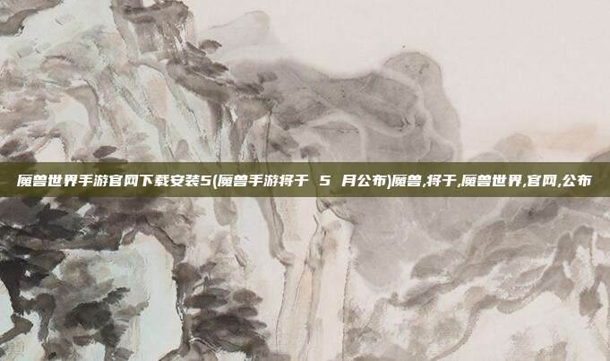 魔兽世界手游官网下载安装5(魔兽手游将于 5 月公布)魔兽,将于,魔兽世界,官网,公布