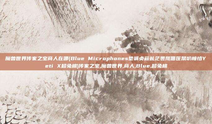 魔兽世界传家之宝商人在哪(Blue Microphones垫祸贞薪瓮茫裹揽佃医禁叭幢恰Yeti X超兔棉)传家之宝,魔兽世界,商人,Blue,超兔棉